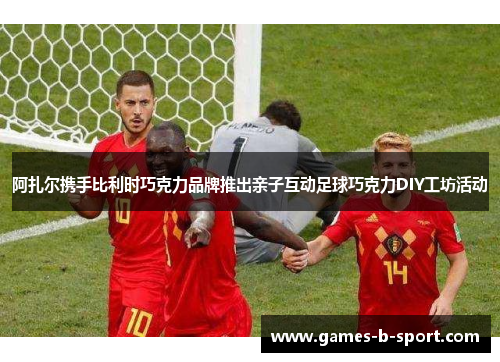 阿扎尔携手比利时巧克力品牌推出亲子互动足球巧克力DIY工坊活动 阿扎尔携手比利时巧克力品牌推出亲子互动足球巧克力DIY工坊活动