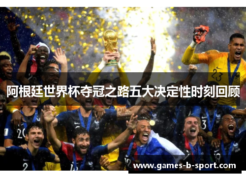 阿根廷世界杯夺冠之路五大决定性时刻回顾