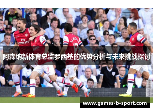 阿森纳新体育总监罗西基的优势分析与未来挑战探讨
