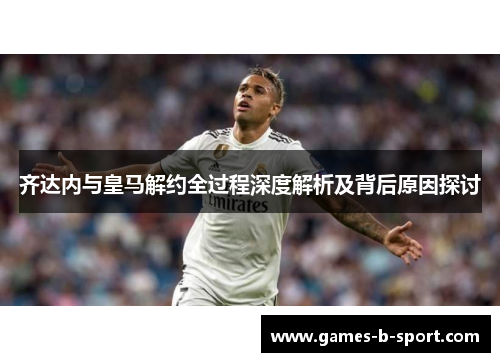 齐达内与皇马解约全过程深度解析及背后原因探讨