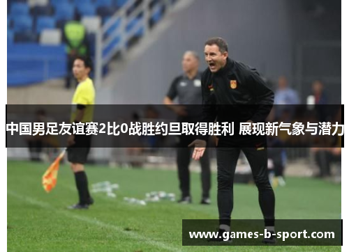 中国男足友谊赛2比0战胜约旦取得胜利 展现新气象与潜力