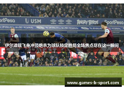 伊尔迪兹飞身冲顶绝杀为球队锁定胜局全场焦点尽在这一瞬间