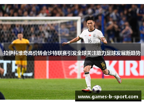 拉伊科维奇高价转会沙特联赛引发全球关注助力足球发展新趋势