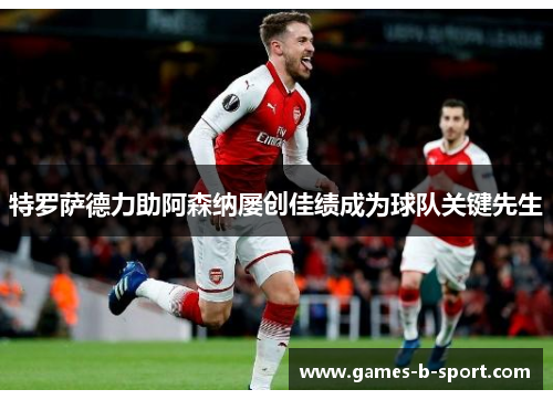 特罗萨德力助阿森纳屡创佳绩成为球队关键先生