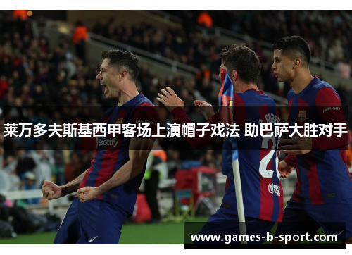 莱万多夫斯基西甲客场上演帽子戏法 助巴萨大胜对手 莱万多夫斯基西甲客场上演帽子戏法 助巴萨大胜对手
