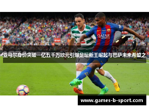 亚马尔身价突破一亿五千万欧元引爆足坛新王崛起与巴萨未来希望之 亚马尔身价突破一亿五千万欧元引爆足坛新王崛起与巴萨未来希望之