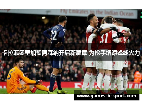 卡拉菲奥里加盟阿森纳开启新篇章 为枪手增添锋线火力 卡拉菲奥里加盟阿森纳开启新篇章 为枪手增添锋线火力