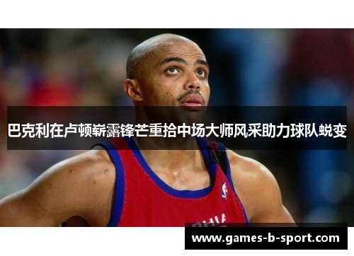 巴克利在卢顿崭露锋芒重拾中场大师风采助力球队蜕变