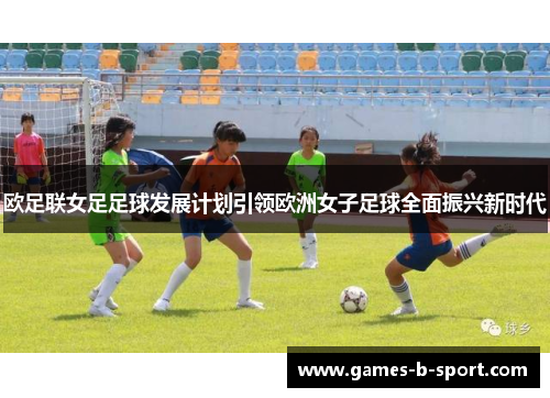 欧足联女足足球发展计划引领欧洲女子足球全面振兴新时代