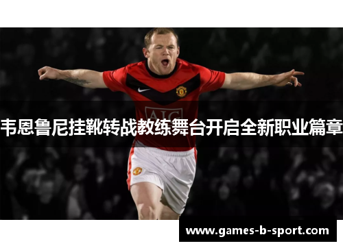 韦恩鲁尼挂靴转战教练舞台开启全新职业篇章