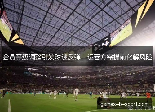 会员等级调整引发球迷反弹，运营方需提前化解风险